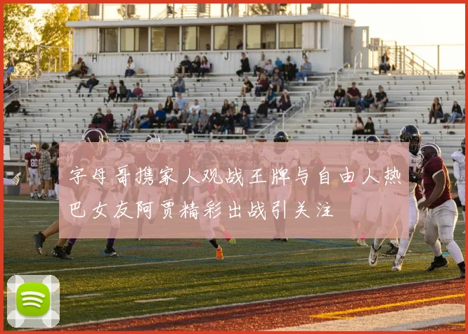 字母哥携家人观战王牌与自由人热巴女友阿贾精彩出战引关注