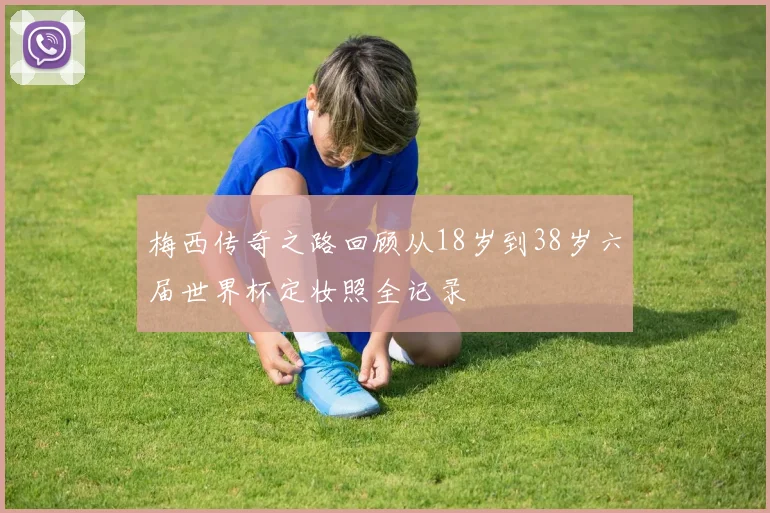 梅西传奇之路回顾从18岁到38岁六届世界杯定妆照全记录
