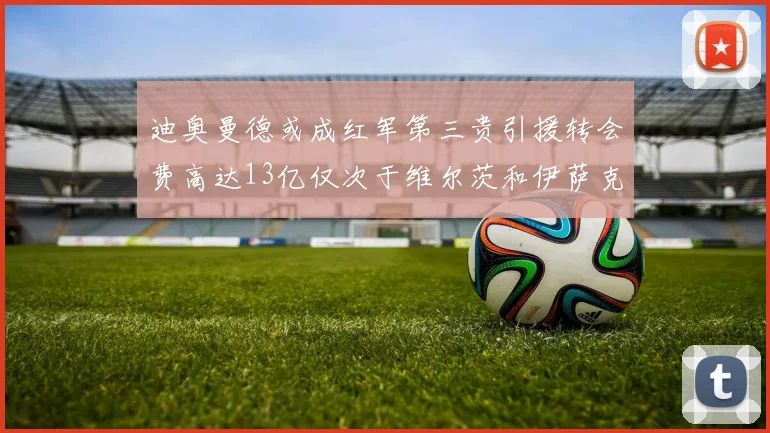 迪奥曼德或成红军第三贵引援转会费高达13亿仅次于维尔茨和伊萨克
