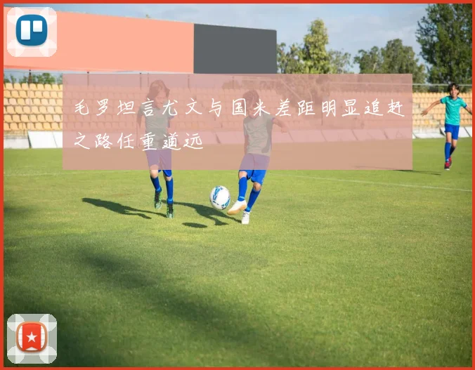 毛罗坦言尤文与国米差距明显追赶之路任重道远