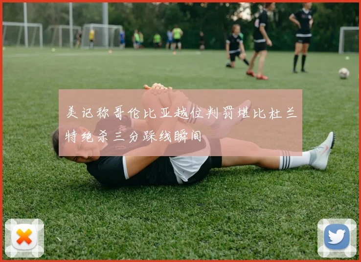 美记称哥伦比亚越位判罚堪比杜兰特绝杀三分踩线瞬间