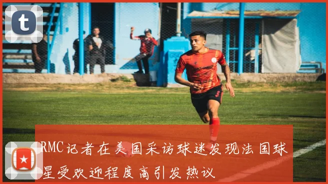 RMC记者在美国采访球迷发现法国球星受欢迎程度高引发热议