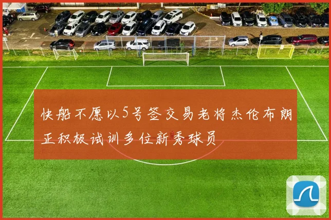 快船不愿以5号签交易老将杰伦布朗正积极试训多位新秀球员