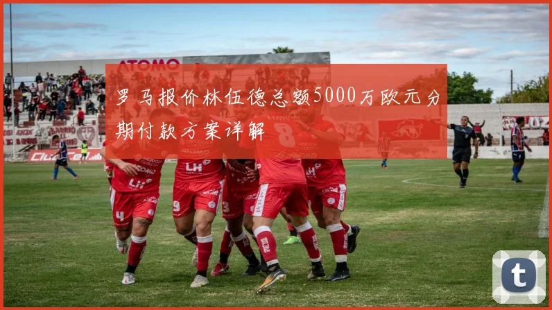 罗马报价林伍德总额5000万欧元分期付款方案详解
