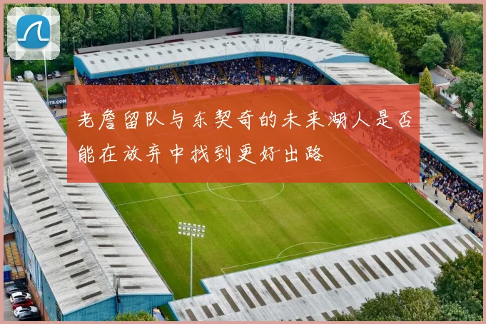 老詹留队与东契奇的未来湖人是否能在放弃中找到更好出路
