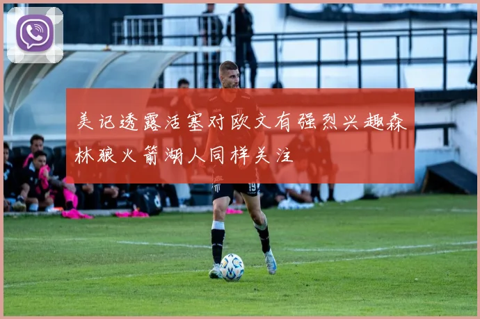 美记透露活塞对欧文有强烈兴趣森林狼火箭湖人同样关注