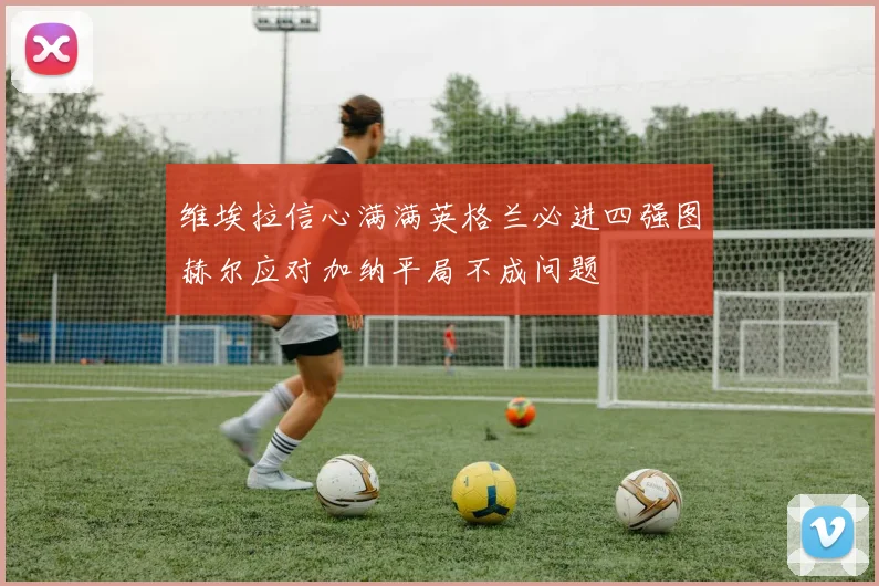 维埃拉信心满满英格兰必进四强图赫尔应对加纳平局不成问题